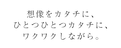 想像をカタチに、ひとつひとつをカタチに、ワクワクしながら。